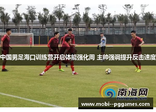 中国男足海口训练营开启体能强化周 主帅强调提升反击速度